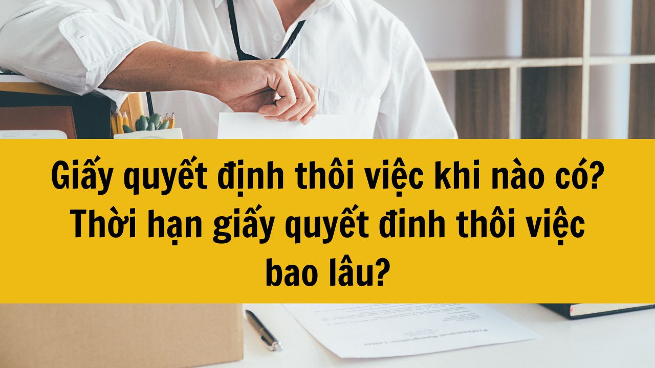 Giấy quyết định th&ocirc;i việc khi n&agrave;o c&oacute;? Thời hạn giấy quyết đinh th&ocirc;i việc bao l&acirc;u?