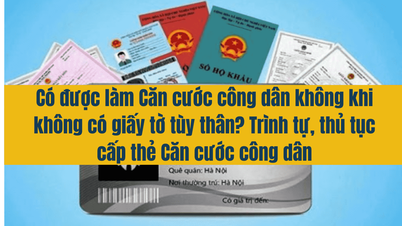 Có được làm Căn cước công dân không khi không có giấy tờ tùy thân? Trình tự, thủ tục cấp thẻ Căn cước công dân