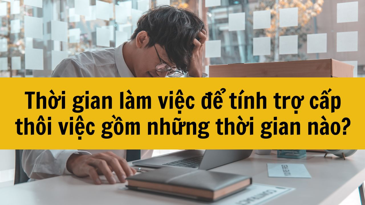 Thời gian l&agrave;m việc để t&iacute;nh trợ cấp th&ocirc;i việc gồm những thời gian n&agrave;o?