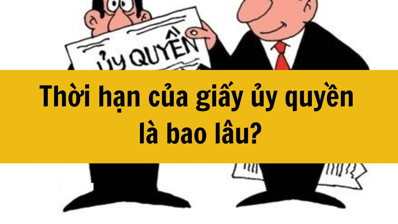 Thời hạn của giấy ủy quyền l&agrave; bao l&acirc;u mới nhất 2025?