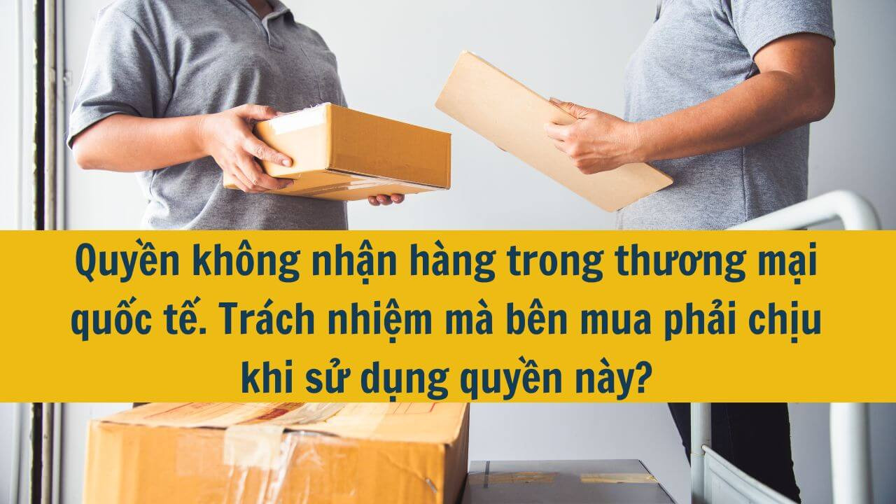 Quyền không nhận hàng trong thương mại quốc tế. Trách nhiệm mà bên mua phải chịu khi sử dụng quyền này?