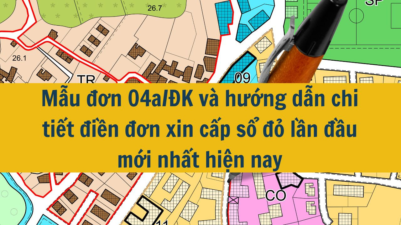 Mẫu đơn 04a/ĐK và hướng dẫn chi tiết điền đơn xin cấp sổ đỏ lần đầu mới nhất hiện nay