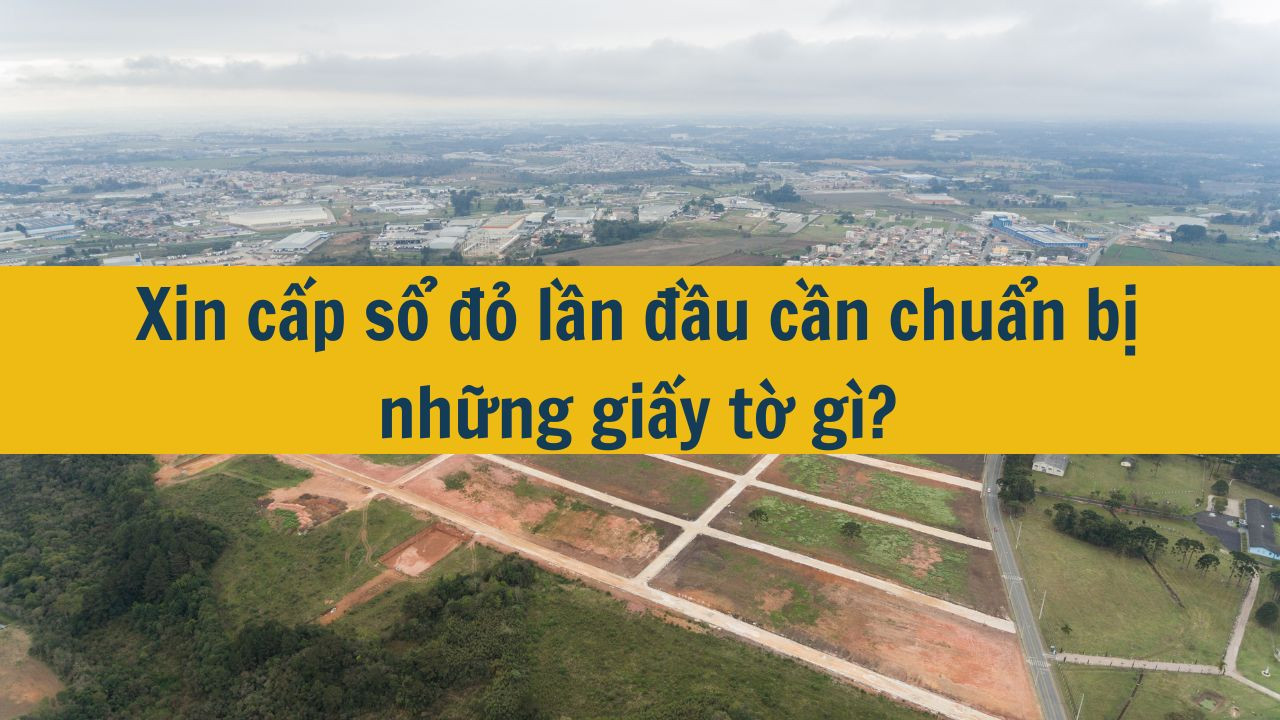 Xin cấp sổ đỏ lần đầu cần chuẩn bị những giấy tờ gì?