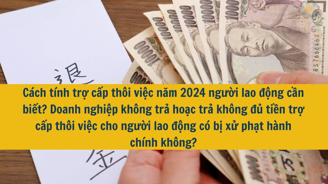 Cách tính trợ cấp thôi việc năm 2024 người lao động cần biết? Doanh nghiệp không trả hoặc trả không đủ tiền trợ cấp thôi việc cho người lao động có bị xử phạt hành chính không?