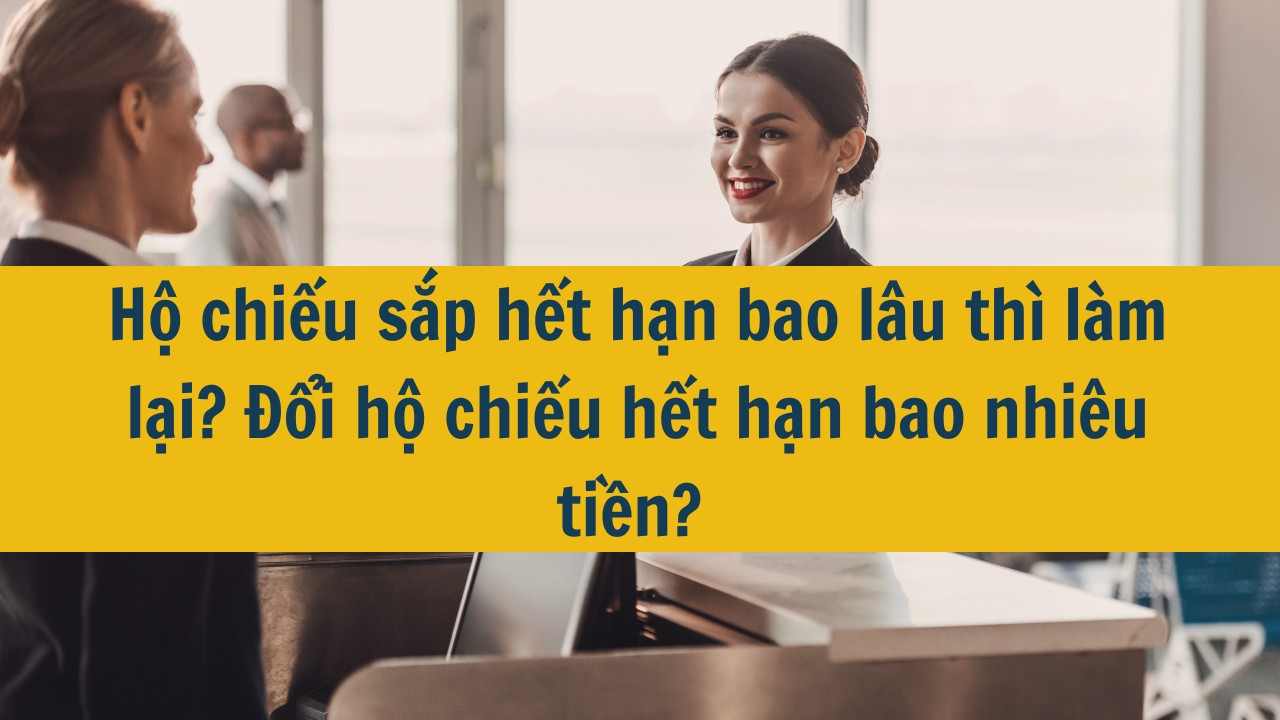 Hộ chiếu sắp hết hạn bao lâu thì làm lại? Đổi hộ chiếu hết hạn bao nhiêu tiền? 