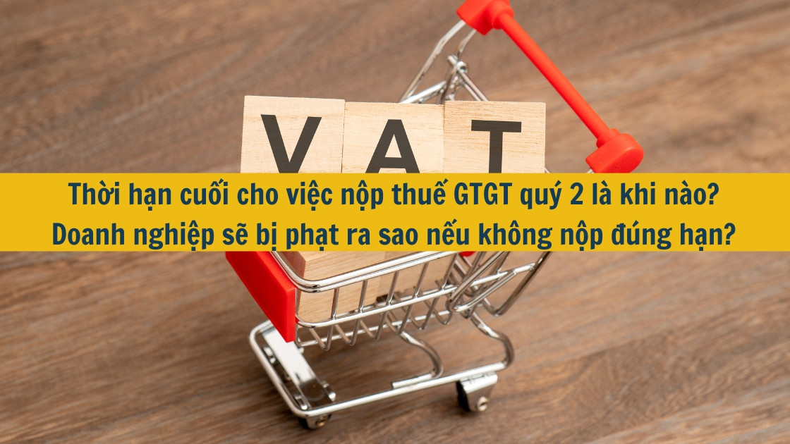 Thời hạn cuối cho việc nộp thuế GTGT quý 2 là khi nào? Doanh nghiệp sẽ bị phạt ra sao nếu không nộp đúng hạn?