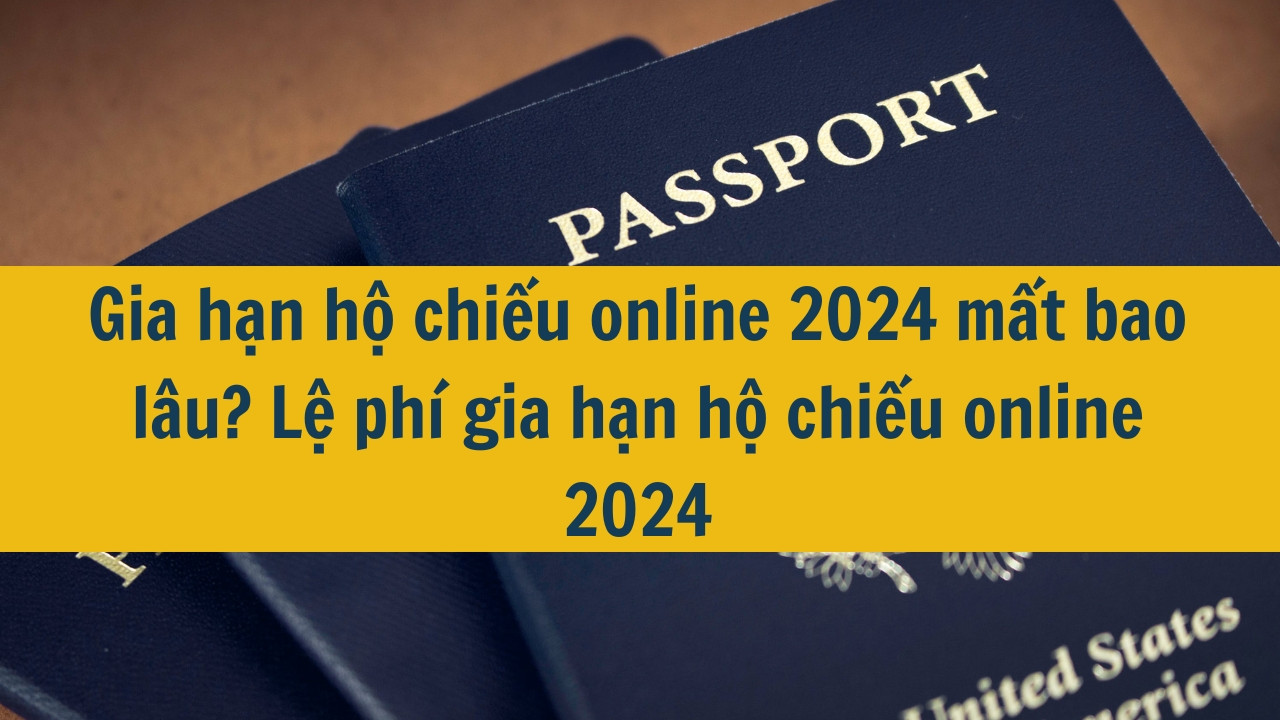 Gia hạn hộ chiếu online 2024 mất bao lâu? Lệ phí gia hạn hộ chiếu online 2024