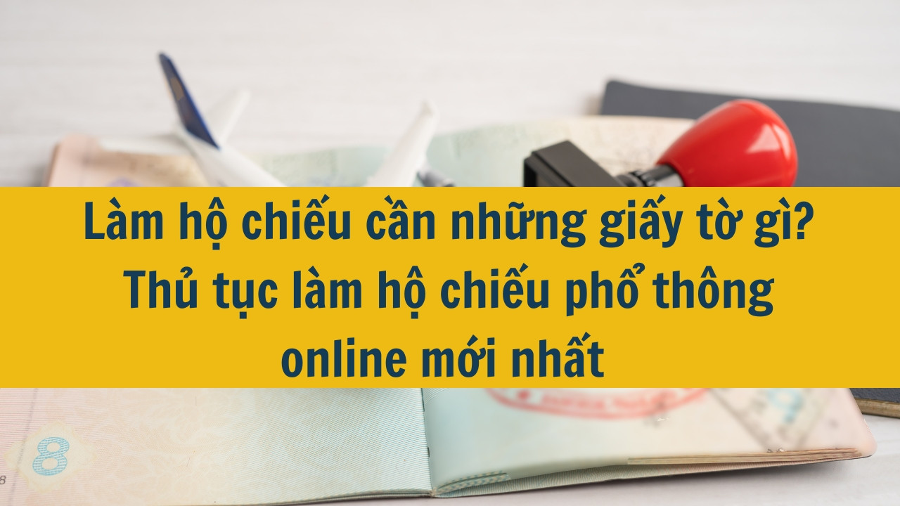 Làm hộ chiếu cần những giấy tờ gì? Thủ tục làm hộ chiếu phổ thông online mới nhất 2024