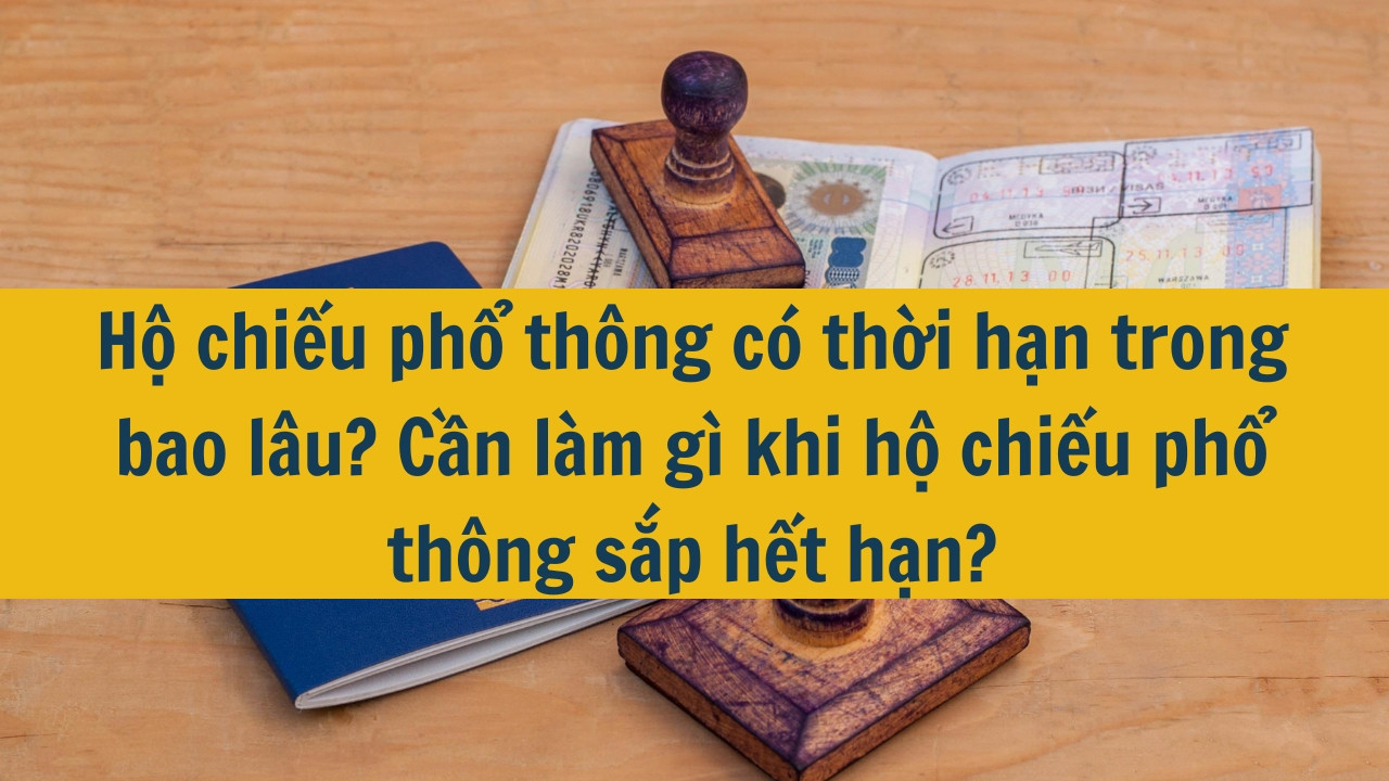 Hộ chiếu phổ thông có thời hạn trong bao lâu? Cần làm gì khi hộ chiếu phổ thông sắp hết hạn?