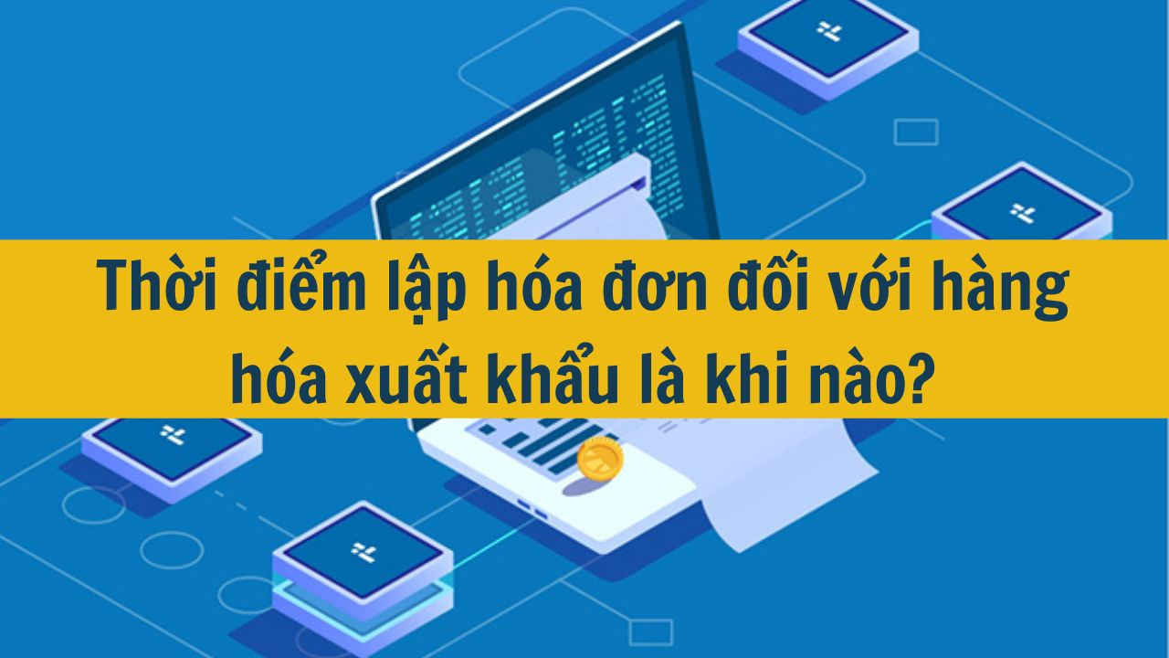Thời điểm lập h&oacute;a đơn đối với h&agrave;ng h&oacute;a xuất khẩu l&agrave; khi n&agrave;o? (ảnh 1)