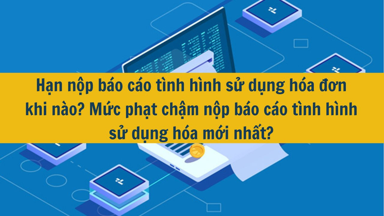 Hạn nộp b&aacute;o c&aacute;o t&igrave;nh h&igrave;nh sử dụng h&oacute;a đơn khi n&agrave;o? Mức phạt chậm nộp b&aacute;o c&aacute;o t&igrave;nh h&igrave;nh sử dụng h&oacute;a mới nhất 2025? (ảnh 1)