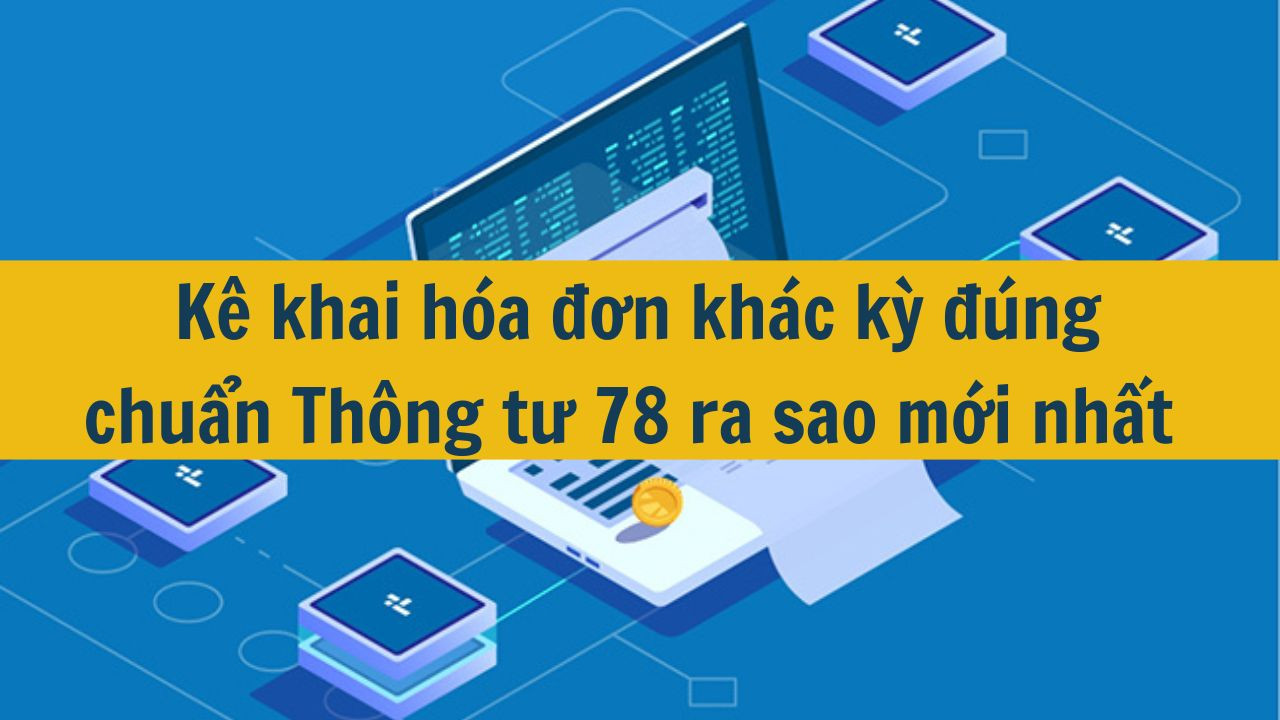 K&ecirc; khai h&oacute;a đơn kh&aacute;c kỳ đ&uacute;ng chuẩn Th&ocirc;ng tư 78 ra sao mới nhất 2025? (ảnh 1)