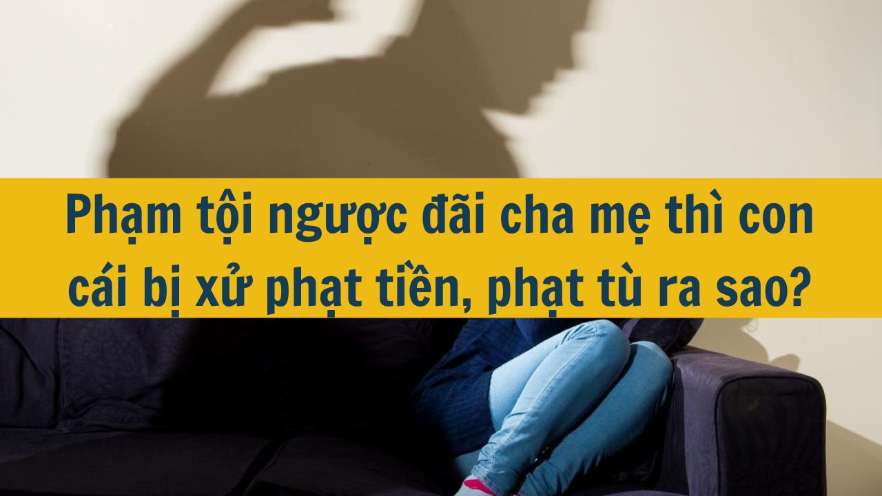 Phạm tội ngược đ&atilde;i cha mẹ th&igrave; con c&aacute;i bị xử phạt tiền, phạt t&ugrave; ra sao? (ảnh 1)