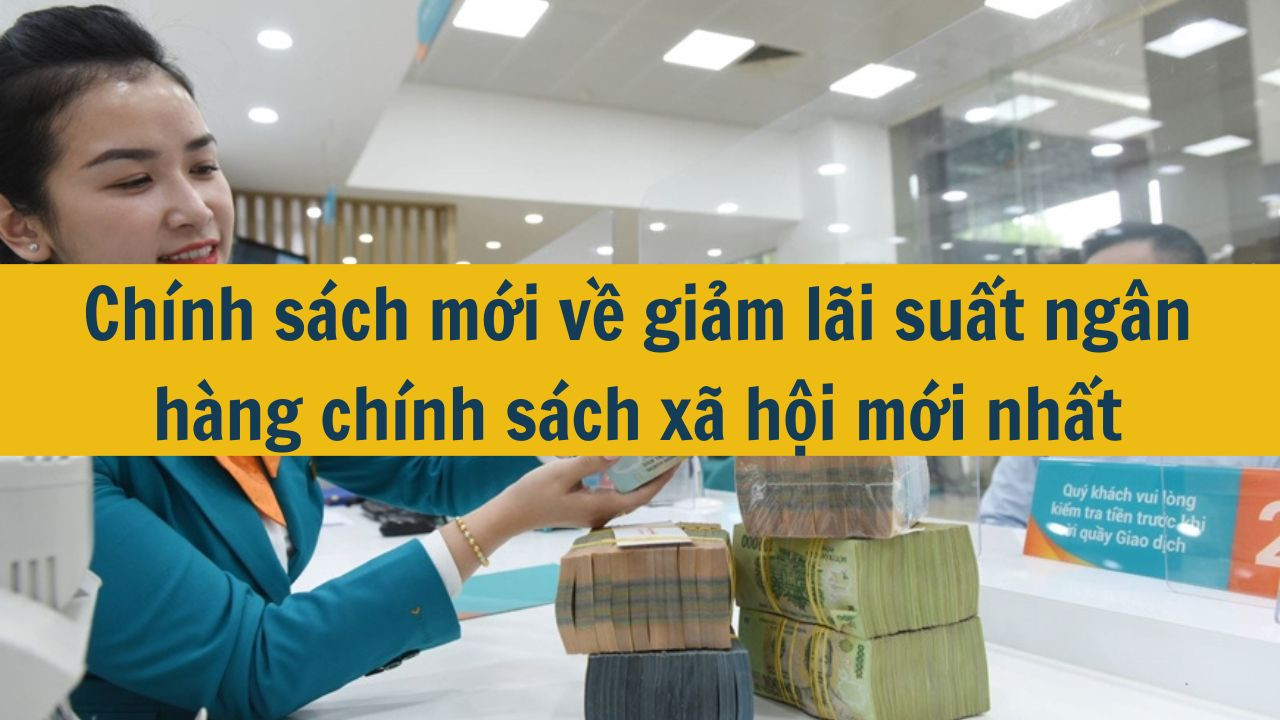 Ch&iacute;nh s&aacute;ch mới về giảm l&atilde;i suất ng&acirc;n h&agrave;ng ch&iacute;nh s&aacute;ch x&atilde; hội mới nhất 2025 (ảnh 1)