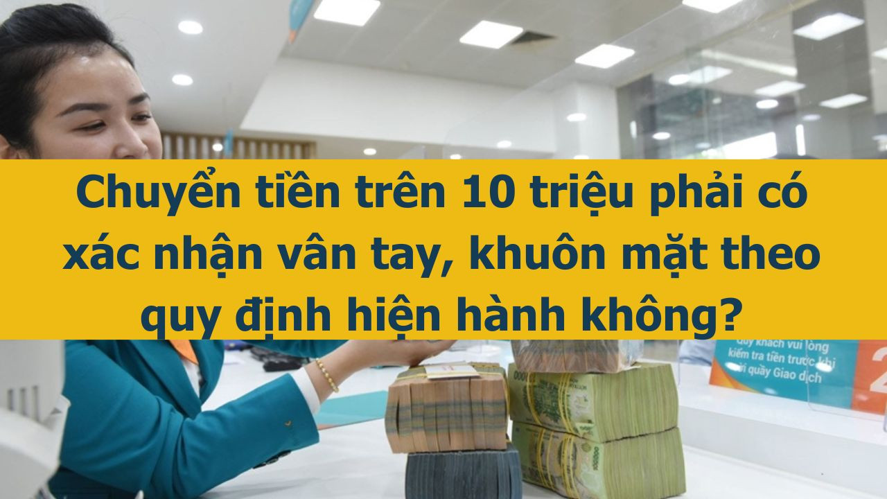 Chuyển tiền tr&ecirc;n 10 triệu phải c&oacute; x&aacute;c nhận v&acirc;n tay, khu&ocirc;n mặt theo quy định hiện h&agrave;nh kh&ocirc;ng? (ảnh 1)