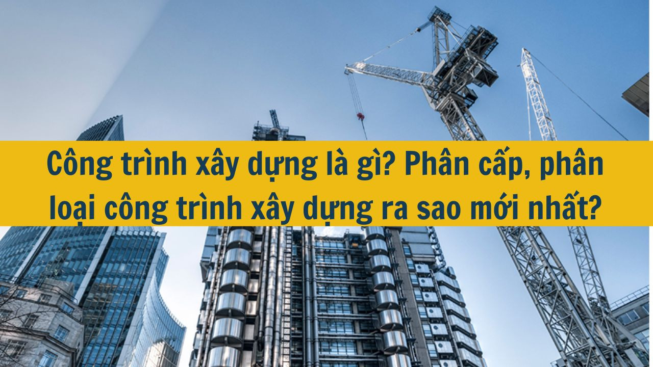 C&ocirc;ng tr&igrave;nh x&acirc;y dựng l&agrave; g&igrave;? Ph&acirc;n cấp, ph&acirc;n loại c&ocirc;ng tr&igrave;nh x&acirc;y dựng ra sao mới nhất 2025? (ảnh 1)