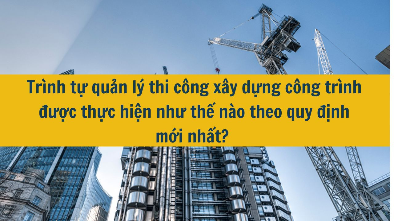 Tr&igrave;nh tự quản l&yacute; thi c&ocirc;ng x&acirc;y dựng c&ocirc;ng tr&igrave;nh được thực hiện như thế n&agrave;o theo quy định mới nhất 2025? (ảnh 1)
