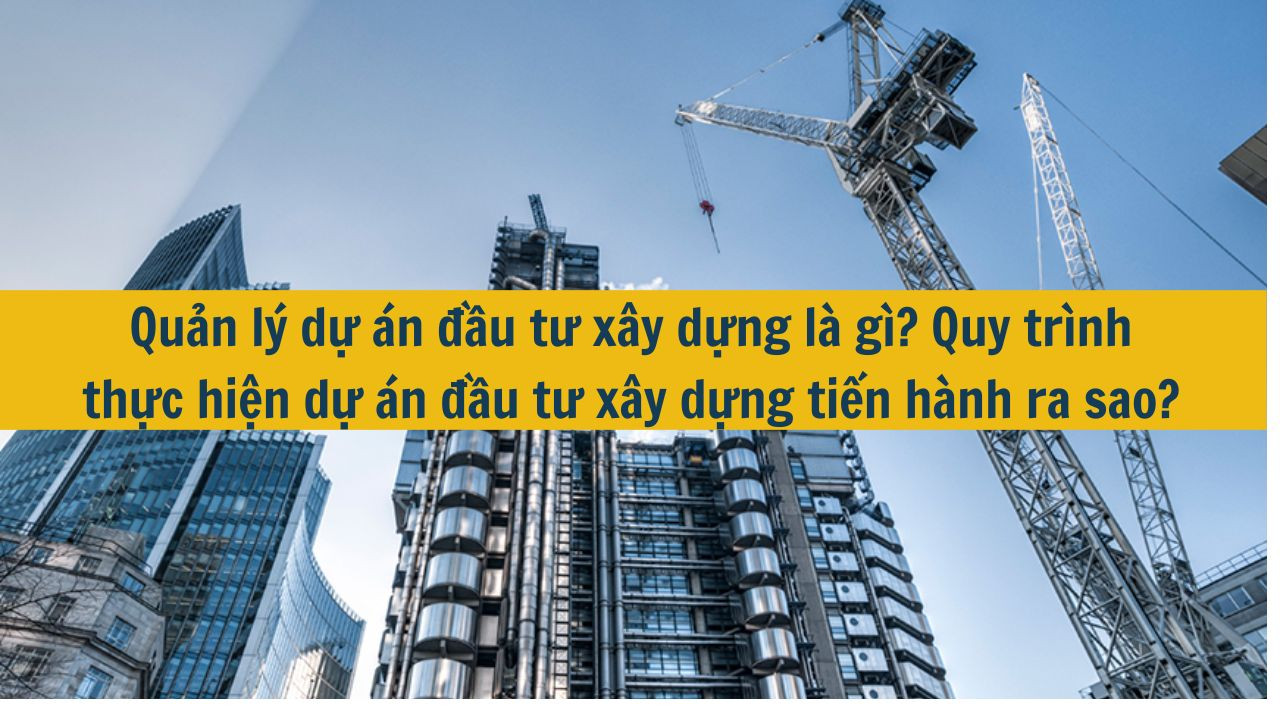 Quản l&yacute; dự &aacute;n đầu tư x&acirc;y dựng l&agrave; g&igrave;? Quy tr&igrave;nh thực hiện dự &aacute;n đầu tư x&acirc;y dựng tiến h&agrave;nh ra sao? (ảnh 1)
