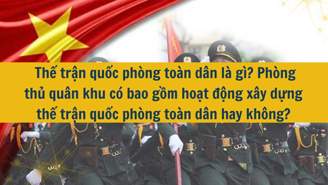 Thế trận quốc ph&ograve;ng to&agrave;n d&acirc;n l&agrave; g&igrave;? Ph&ograve;ng thủ qu&acirc;n khu c&oacute; bao gồm hoạt động x&acirc;y dựng thế trận quốc ph&ograve;ng to&agrave;n d&acirc;n hay kh&ocirc;ng? (ảnh 1)