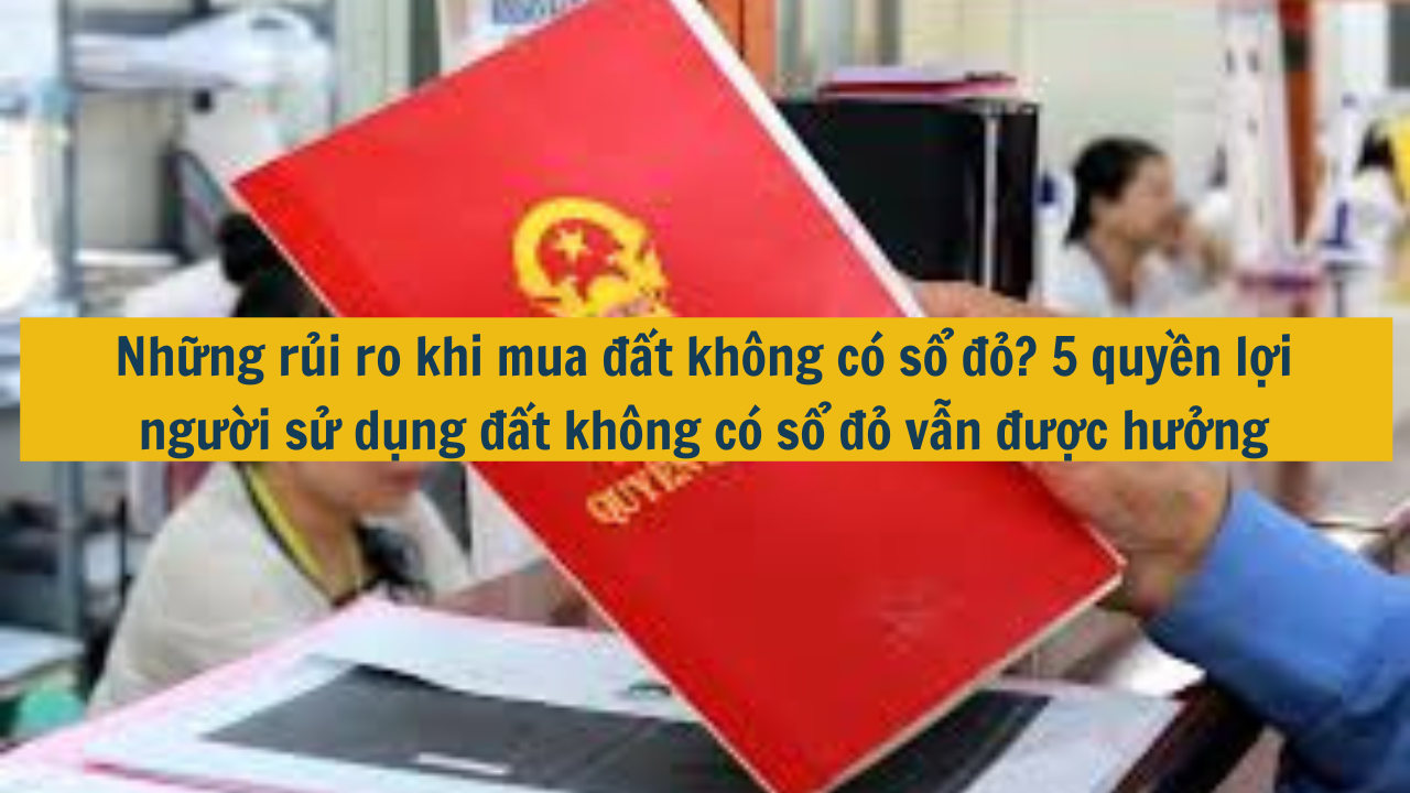 Những rủi ro khi mua đất không có sổ đỏ? 5 quyền lợi người sử dụng đất không có sổ đỏ vẫn được hưởng (ảnh 1)