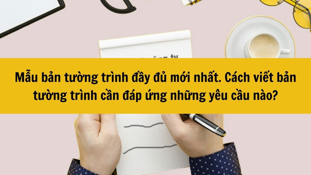 Mẫu bản tường tr&igrave;nh đầy đủ mới nhất 2025. C&aacute;ch viết bản tường tr&igrave;nh cần đ&aacute;p ứng những y&ecirc;u cầu n&agrave;o?