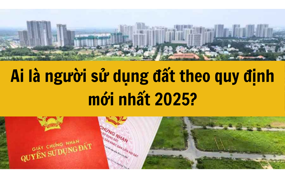 Ai là người sử dụng đất theo quy định mới nhất 2025?