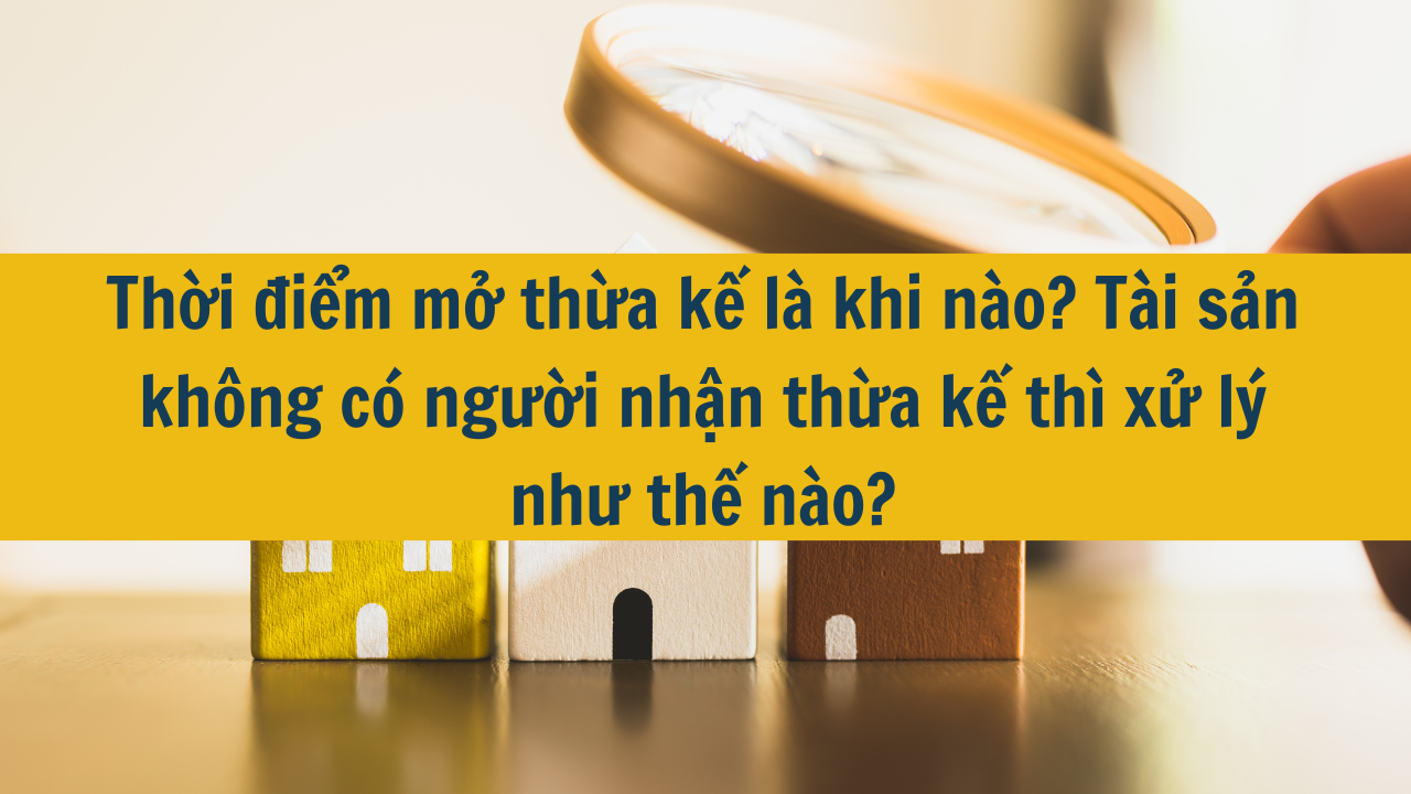 Thời điểm mở thừa kế là khi nào? Tài sản không có người nhận thừa kế thì xử lý như thế nào?