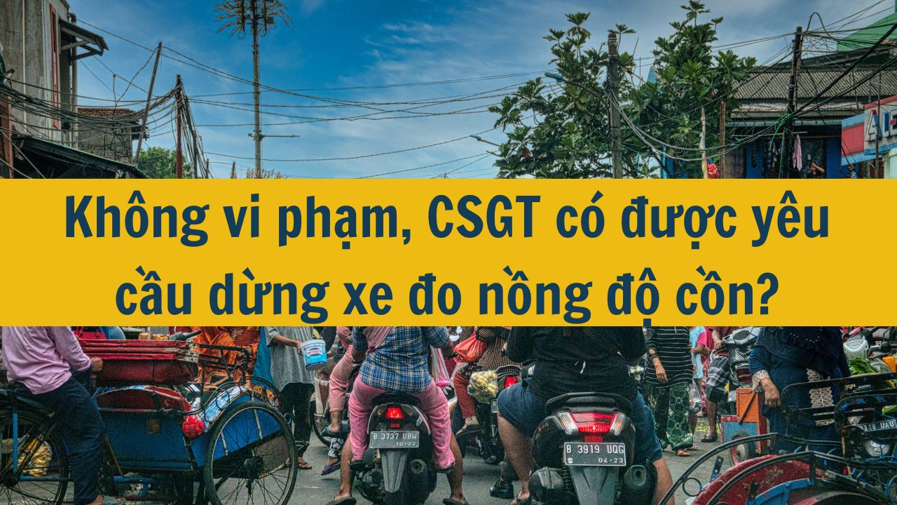 Không vi phạm, CSGT có được yêu cầu dừng xe đo nồng độ cồn?