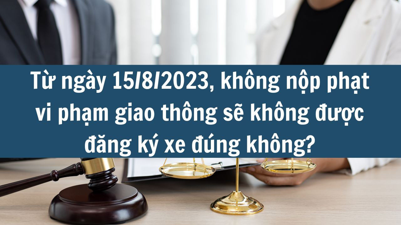 Từ ngày 15/8/2023, không nộp phạt vi phạm giao thông sẽ không được đăng ký xe đúng không?