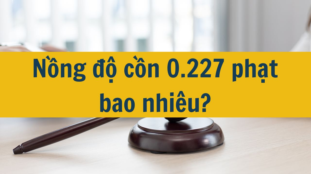 Nồng độ cồn 0.227 phạt bao nhiêu?