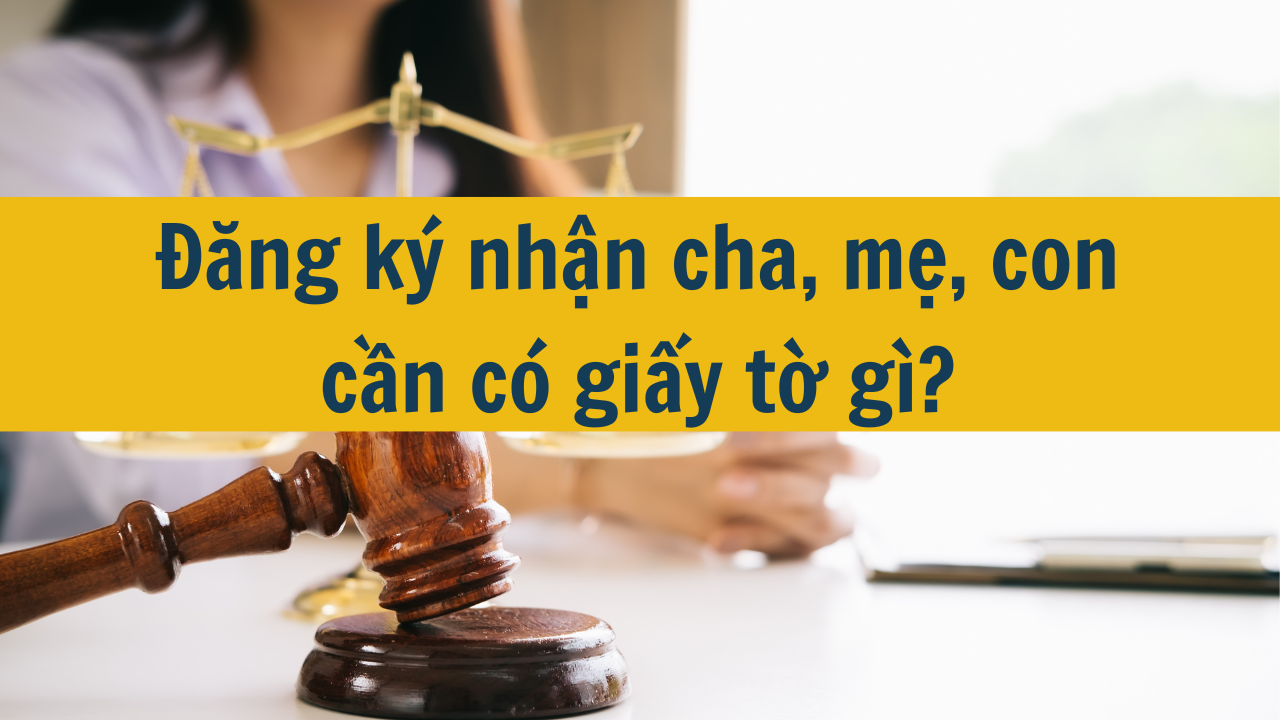 Đăng ký nhận cha, mẹ, con cần có giấy tờ gì?