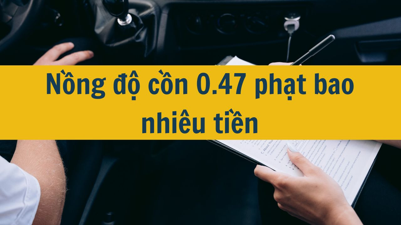 Nồng độ cồn 0.47 phạt bao nhiêu tiền?