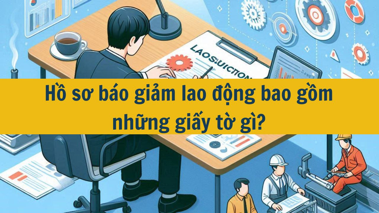 Hồ sơ b&aacute;o giảm lao động bao gồm những giấy tờ g&igrave;