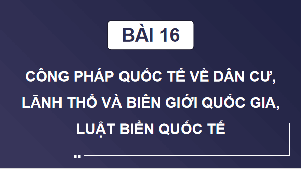 Giáo án điện tử KTPL 12 (Cánh diều): Bài 16: Công pháp quốc tế về dân cư, lãnh thổ và biên giới quốc gia, Luật Biển quốc tế (ảnh 1)