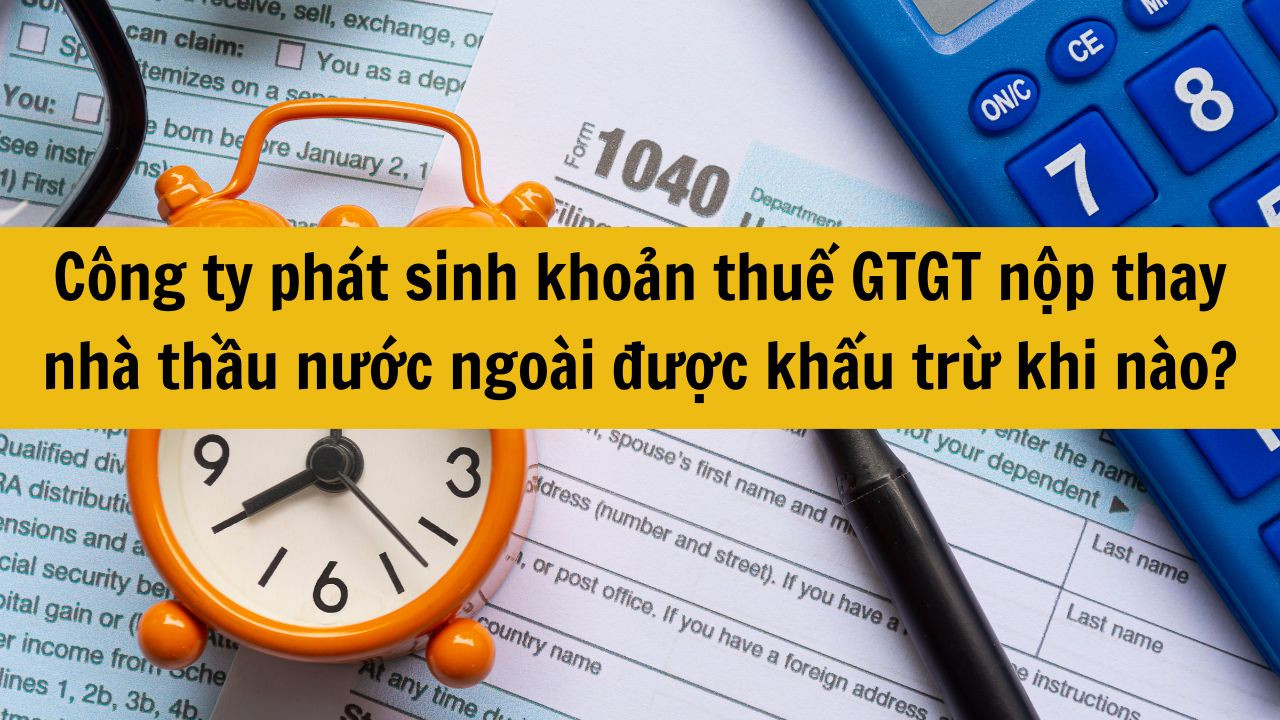 C&ocirc;ng ty ph&aacute;t sinh khoản thuế GTGT nộp thay nh&agrave; thầu nước ngo&agrave;i được khấu trừ khi n&agrave;o?