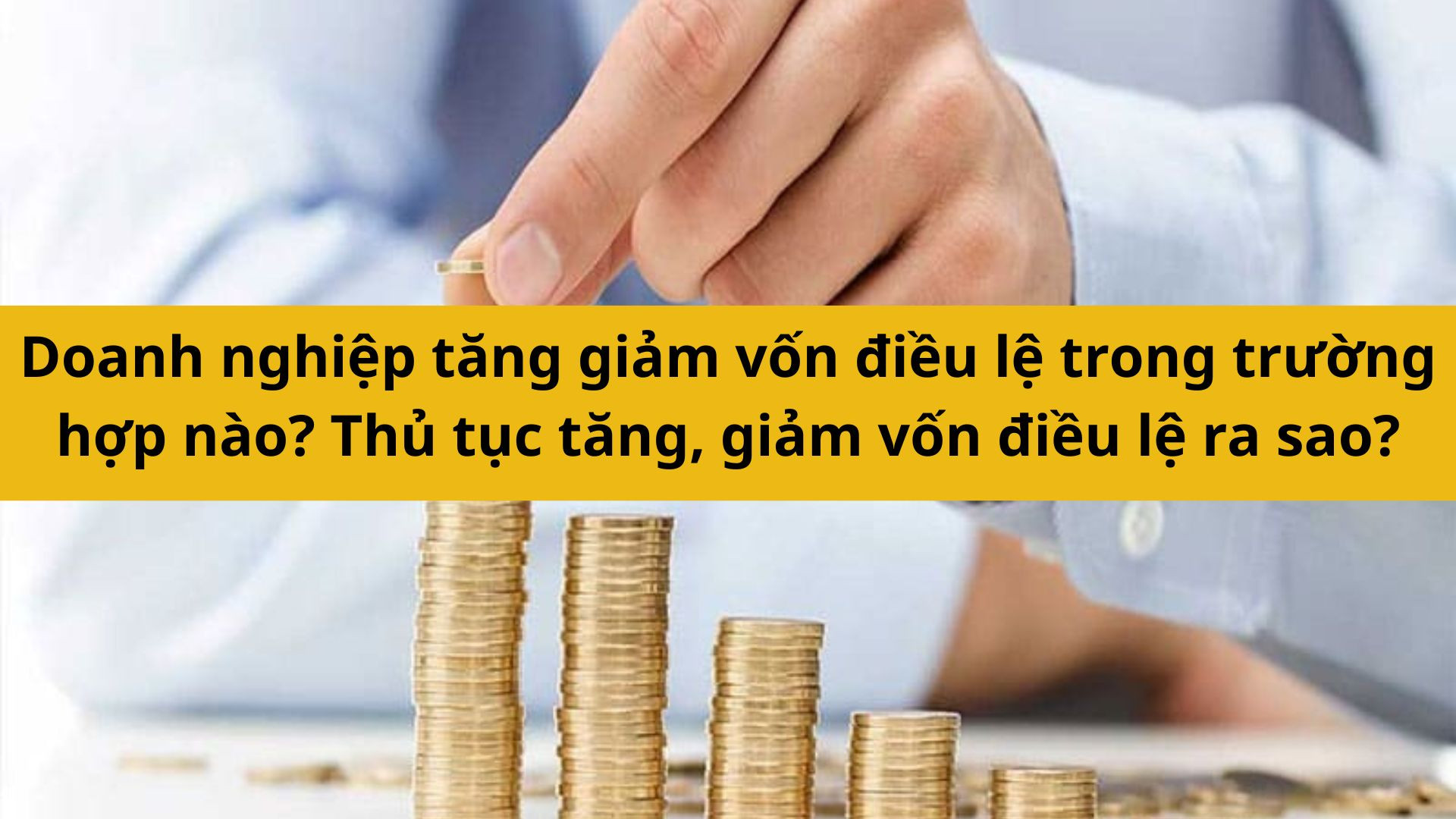 Doanh nghiệp tăng giảm vốn điều lệ trong trường hợp n&agrave;o? Thủ tục tăng, giảm vốn điều lệ rao sao? 
