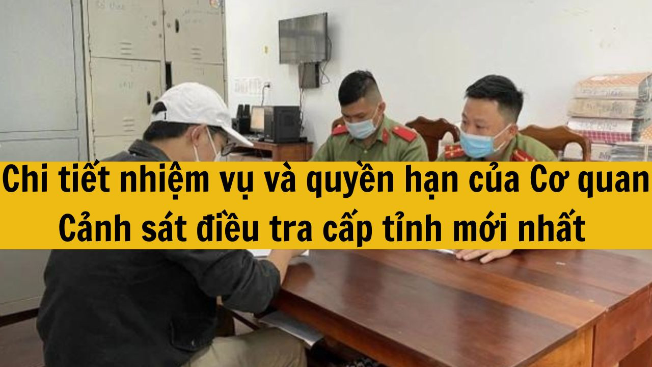 Chi tiết nhiệm vụ v&agrave; quyền hạn của Cơ quan Cảnh s&aacute;t điều tra cấp tỉnh mới nhất 2025