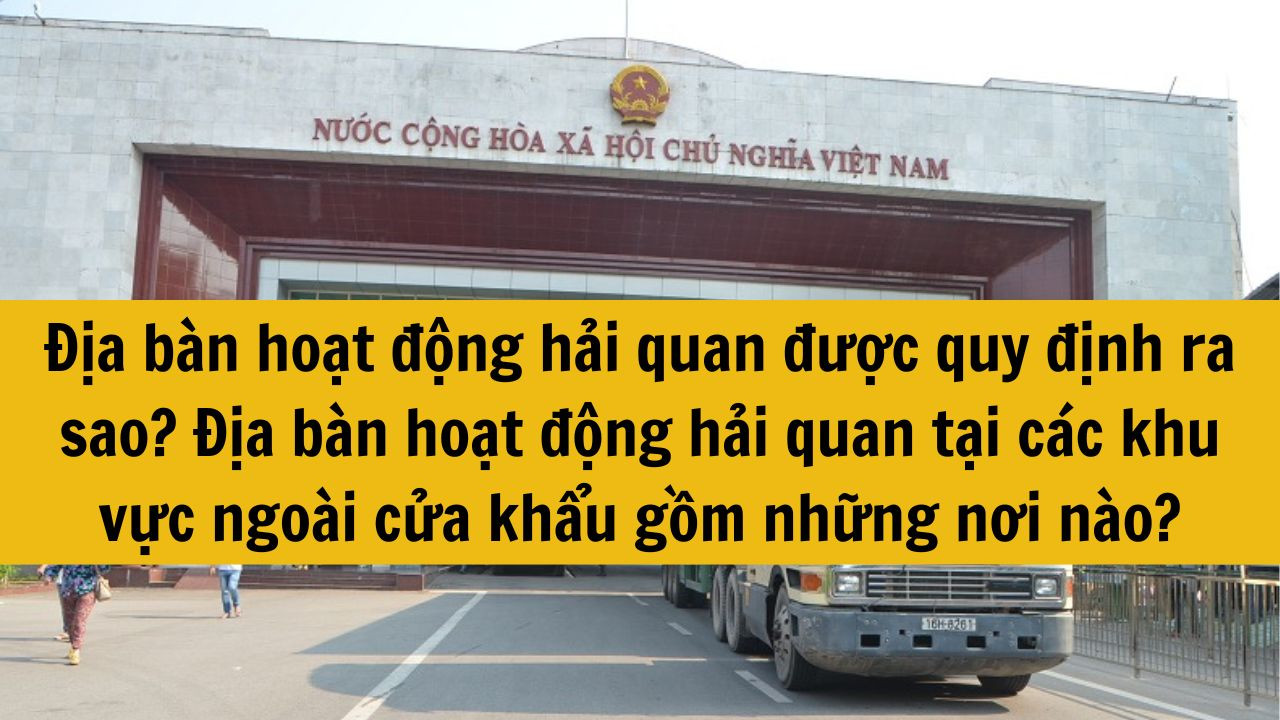 Địa b&agrave;n hoạt động hải quan được quy định ra sao? Địa b&agrave;n hoạt động hải quan tại c&aacute;c khu vực ngo&agrave;i cửa khẩu gồm những nơi n&agrave;o mới nhất 2025?