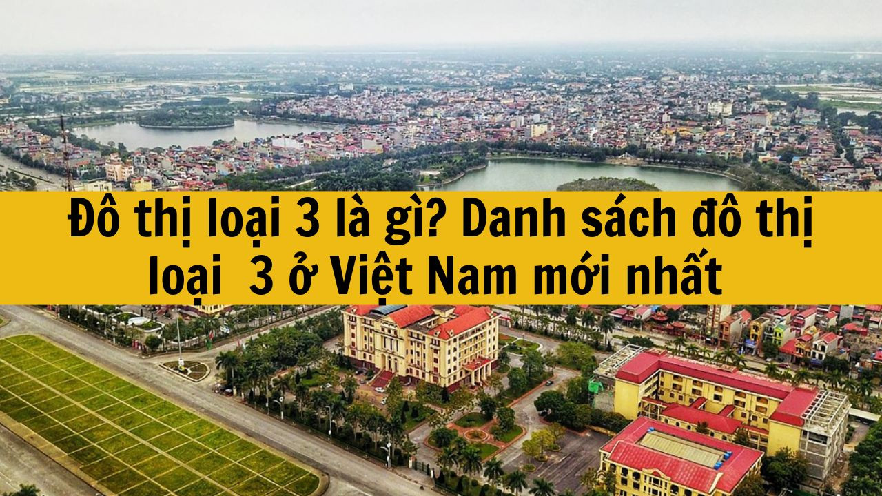 Đ&ocirc; thị loại 3 l&agrave; g&igrave;? Danh s&aacute;ch đ&ocirc; thị loại 3 ở Việt Nam mới nhất 2025