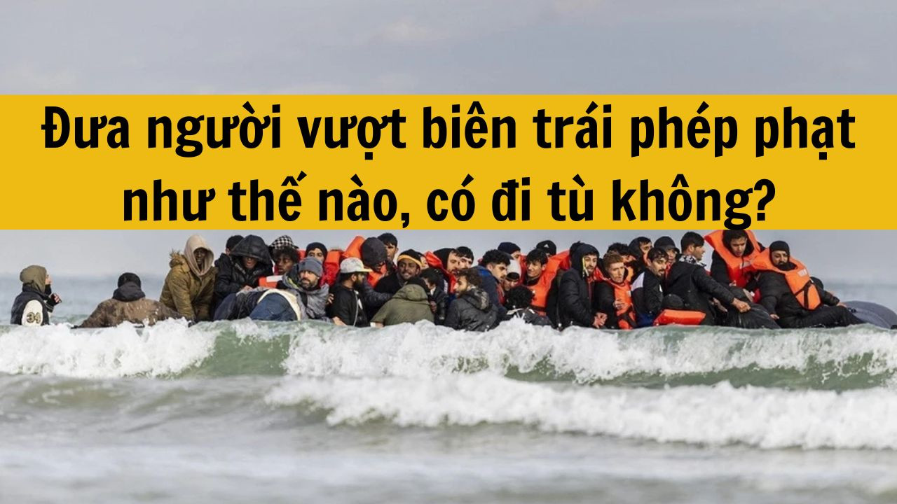 Đưa người vượt bi&ecirc;n tr&aacute;i ph&eacute;p phạt như thế n&agrave;o, c&oacute; đi t&ugrave; kh&ocirc;ng?