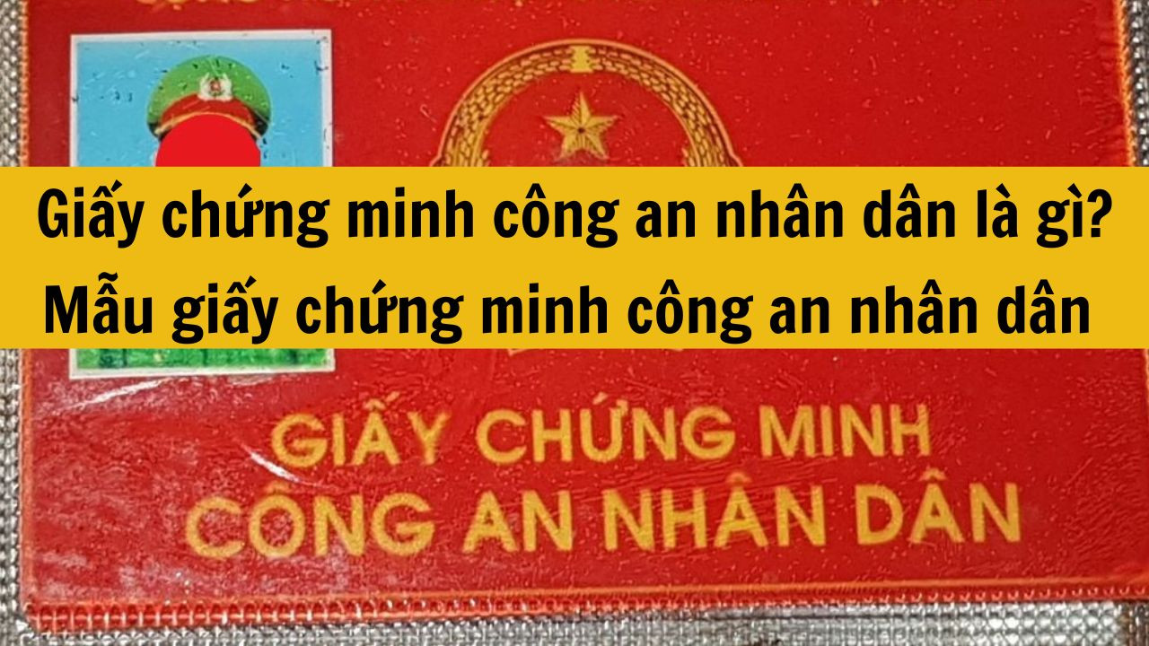 Giấy chứng minh c&ocirc;ng an nh&acirc;n d&acirc;n l&agrave; g&igrave;? Mẫu giấy chứng minh c&ocirc;ng an nh&acirc;n d&acirc;n mới nhất 2025 chuẩn quy định