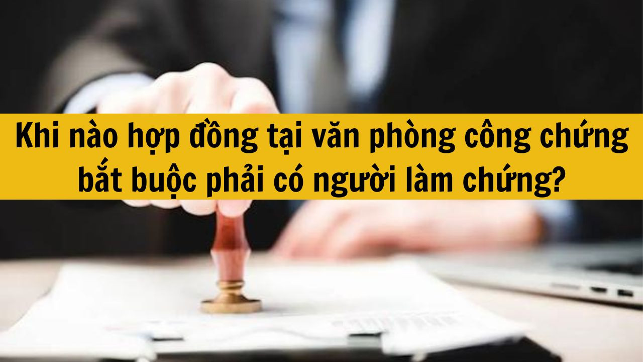 Khi n&agrave;o hợp đồng tại văn ph&ograve;ng c&ocirc;ng chứng bắt buộc phải c&oacute; người l&agrave;m chứng?