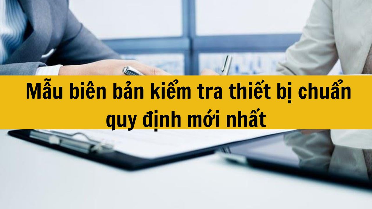 Mẫu bi&ecirc;n bản kiểm tra thiết bị chuẩn quy định mới nhất 2025