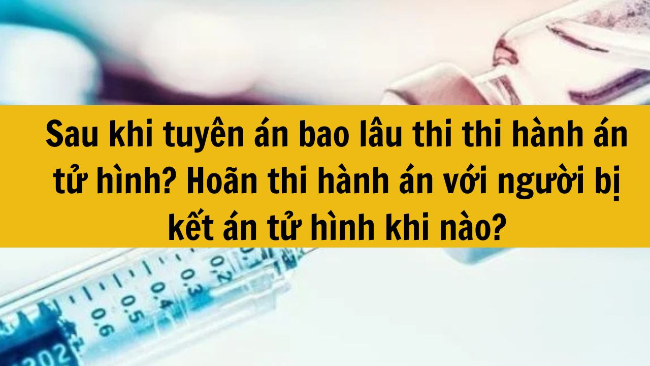 Sau khi tuy&ecirc;n &aacute;n bao l&acirc;u thi thi h&agrave;nh &aacute;n tử h&igrave;nh? Ho&atilde;n thi h&agrave;nh &aacute;n với người bị kết &aacute;n tử h&igrave;nh khi n&agrave;o?