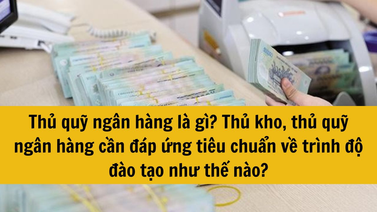 Thủ quỹ ng&acirc;n h&agrave;ng l&agrave; g&igrave;? Thủ kho, thủ quỹ ng&acirc;n h&agrave;ng cần đ&aacute;p ứng ti&ecirc;u chuẩn về tr&igrave;nh độ đ&agrave;o tạo như thế n&agrave;o?