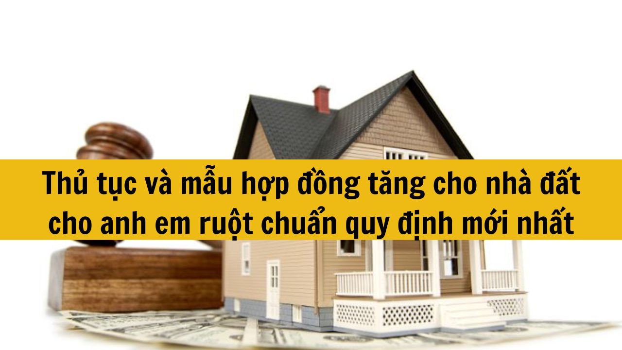 Thủ tục v&agrave; mẫu hợp đồng tặng cho nh&agrave; đất cho anh em ruột chuẩn quy định mới nhất 2025