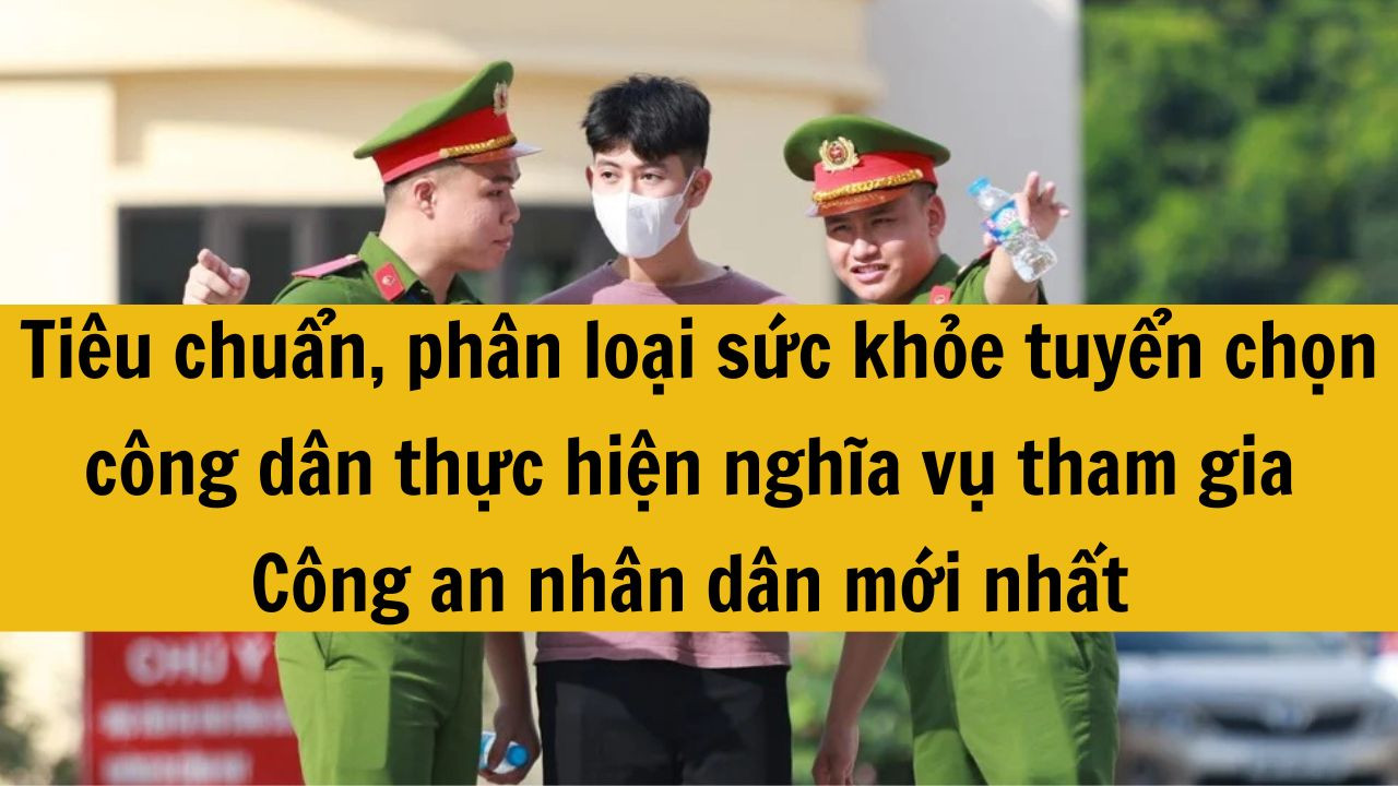 Ti&ecirc;u chuẩn, ph&acirc;n loại sức khỏe tuyển chọn c&ocirc;ng d&acirc;n thực hiện nghĩa vụ tham gia C&ocirc;ng an nh&acirc;n d&acirc;n mới nhất 2025