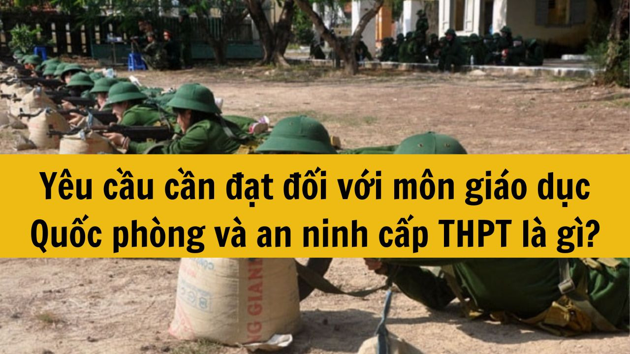 Y&ecirc;u cầu cần đạt đối với m&ocirc;n gi&aacute;o dục Quốc ph&ograve;ng v&agrave; an ninh cấp THPT l&agrave; g&igrave;?
