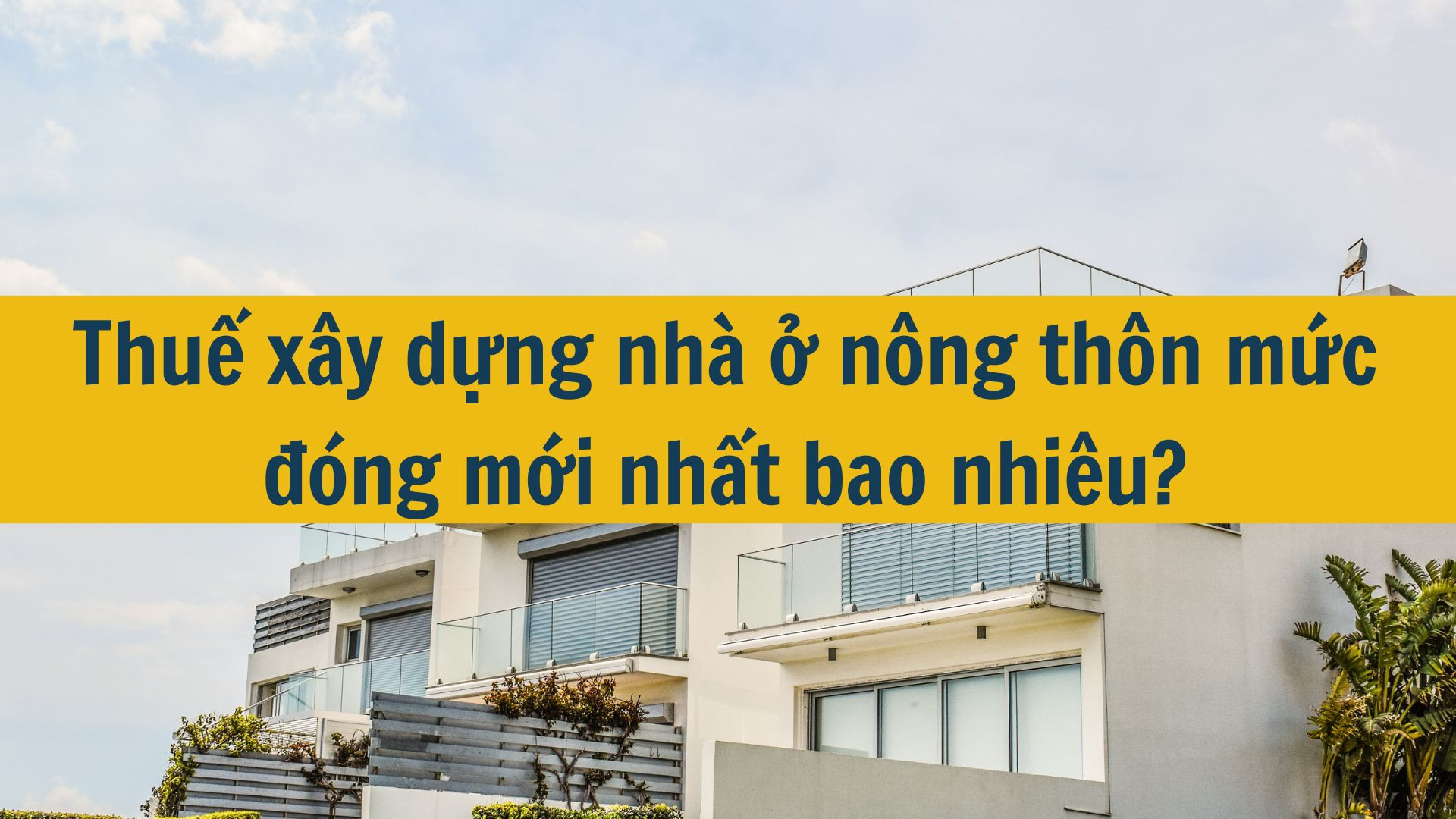 Thuế x&acirc;y dựng nh&agrave; ở n&ocirc;ng th&ocirc;n mức đ&oacute;ng mới nhất 2025 bao nhi&ecirc;u?