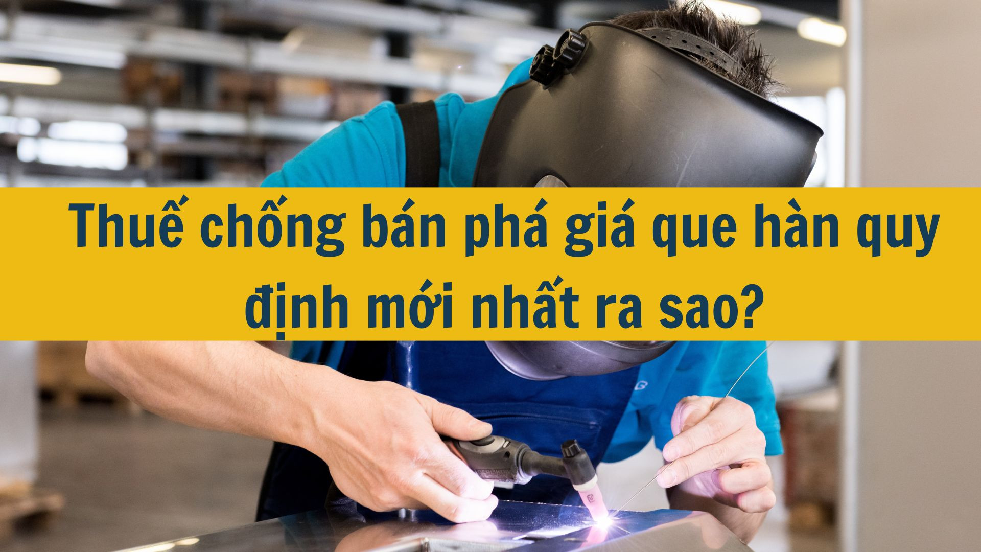 Thuế chống b&aacute;n ph&aacute; gi&aacute; que h&agrave;n quy định mới nhất 2025 ra sao?